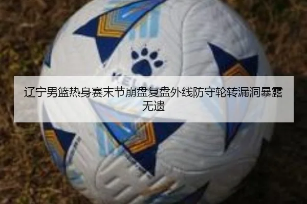 辽宁男篮热身赛末节崩盘复盘外线防守轮转漏洞暴露无遗