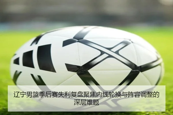 辽宁男篮季后赛失利复盘聚焦内线轮换与阵容调整的深层难题