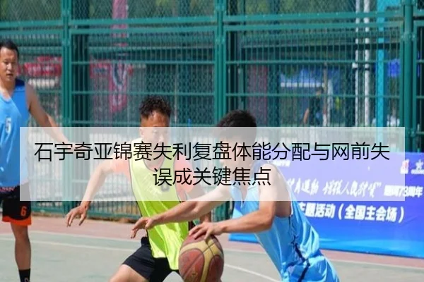 石宇奇亚锦赛失利复盘体能分配与网前失误成关键焦点
