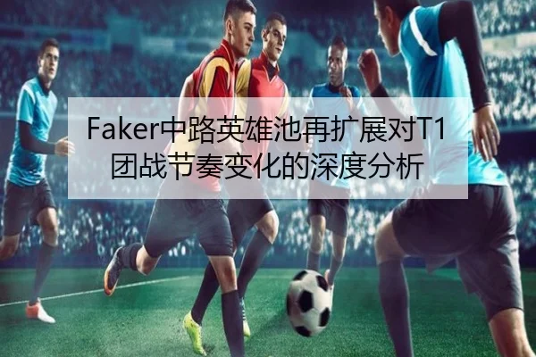 Faker中路英雄池再扩展对T1团战节奏变化的深度分析
