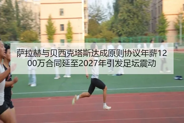 萨拉赫与贝西克塔斯达成原则协议年薪1200万合同延至2027年引发足坛震动