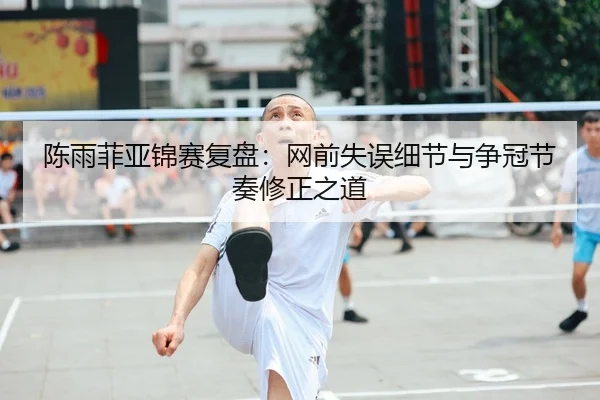 陈雨菲亚锦赛复盘：网前失误细节与争冠节奏修正之道