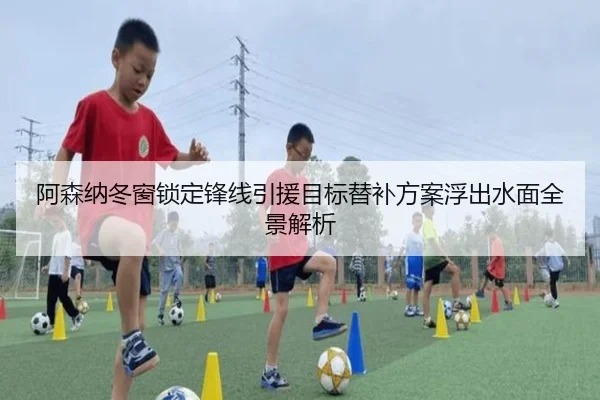阿森纳冬窗锁定锋线引援目标替补方案浮出水面全景解析