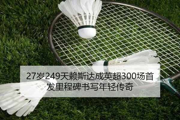 27岁249天赖斯达成英超300场首发里程碑书写年轻传奇